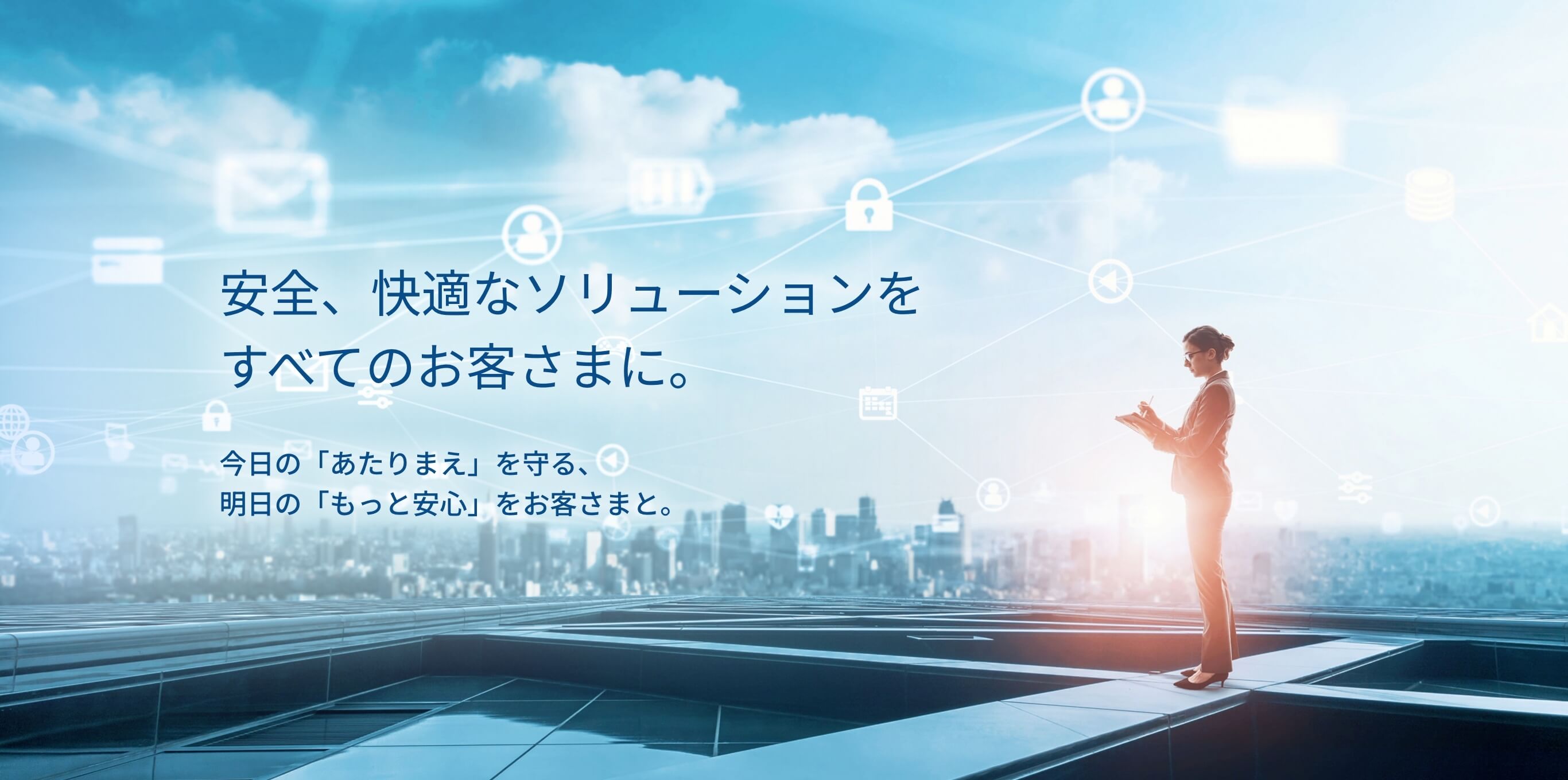 安全、快適なソリューションをすべてのお客様に 今日の「あたりまえ」を守る、明日の「もっと安心」をお客様と。